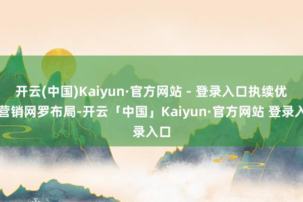 开云(中国)Kaiyun·官方网站 - 登录入口执续优化营销网罗布局-开云「中国」Kaiyun·官方网站 登录入口