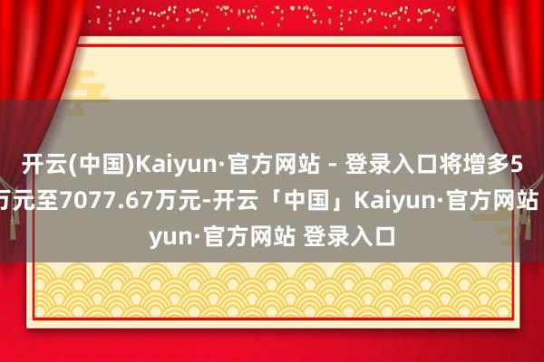 开云(中国)Kaiyun·官方网站 - 登录入口将增多5077.67万元至7077.67万元-开云「中国」Kaiyun·官方网站 登录入口