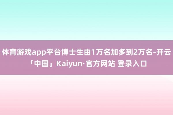 体育游戏app平台博士生由1万名加多到2万名-开云「中国」Kaiyun·官方网站 登录入口