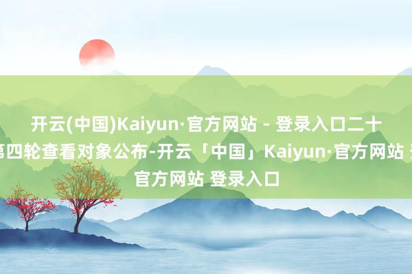 开云(中国)Kaiyun·官方网站 - 登录入口二十届中央第四轮查看对象公布-开云「中国」Kaiyun·官方网站 登录入口