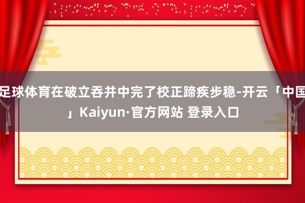 足球体育在破立吞并中完了校正蹄疾步稳-开云「中国」Kaiyun·官方网站 登录入口