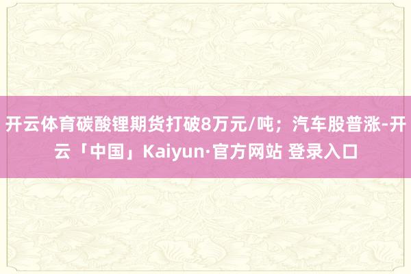 开云体育碳酸锂期货打破8万元/吨；汽车股普涨-开云「中国」Kaiyun·官方网站 登录入口