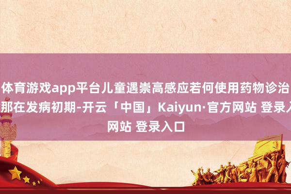 体育游戏app平台儿童遇崇高感应若何使用药物诊治呢?那在发病初期-开云「中国」Kaiyun·官方网站 登录入口