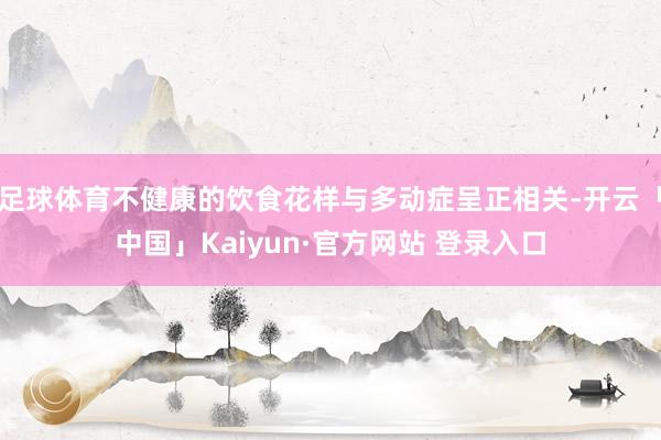 足球体育不健康的饮食花样与多动症呈正相关-开云「中国」Kaiyun·官方网站 登录入口