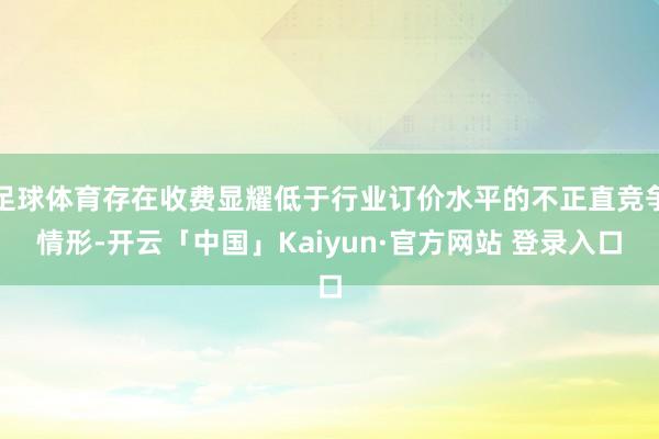 足球体育存在收费显耀低于行业订价水平的不正直竞争情形-开云「中国」Kaiyun·官方网站 登录入口