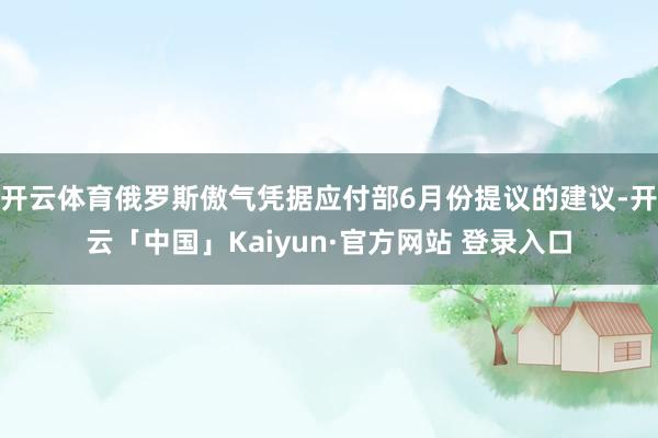开云体育俄罗斯傲气凭据应付部6月份提议的建议-开云「中国」Kaiyun·官方网站 登录入口