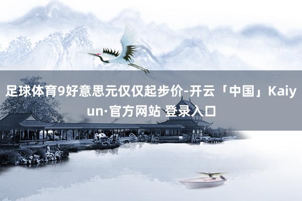 足球体育9好意思元仅仅起步价-开云「中国」Kaiyun·官方网站 登录入口