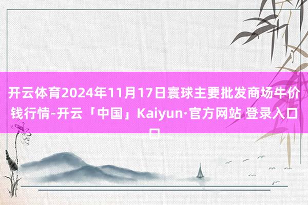 开云体育2024年11月17日寰球主要批发商场牛价钱行情-开云「中国」Kaiyun·官方网站 登录入口