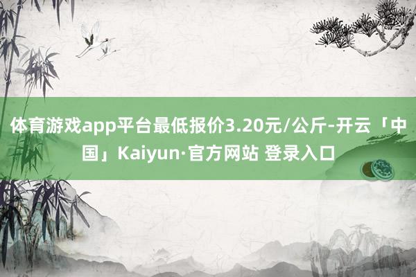 体育游戏app平台最低报价3.20元/公斤-开云「中国」Kaiyun·官方网站 登录入口