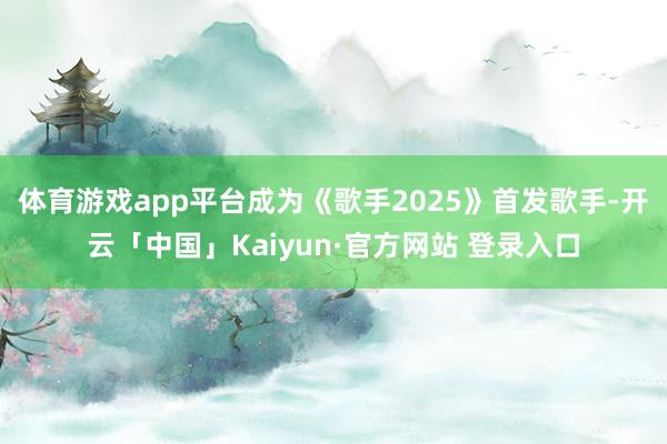 体育游戏app平台成为《歌手2025》首发歌手-开云「中国」Kaiyun·官方网站 登录入口