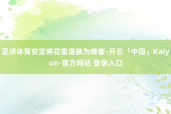 足球体育安定将花蜜退换为蜂蜜-开云「中国」Kaiyun·官方网站 登录入口