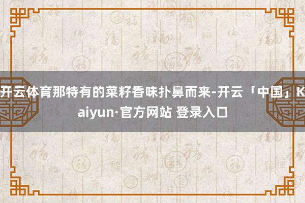 开云体育那特有的菜籽香味扑鼻而来-开云「中国」Kaiyun·官方网站 登录入口