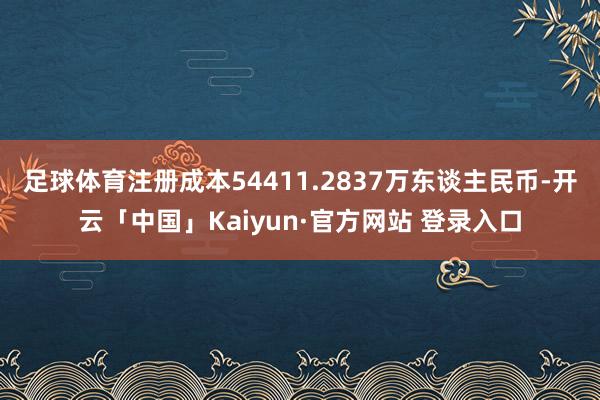 足球体育注册成本54411.2837万东谈主民币-开云「中国」Kaiyun·官方网站 登录入口