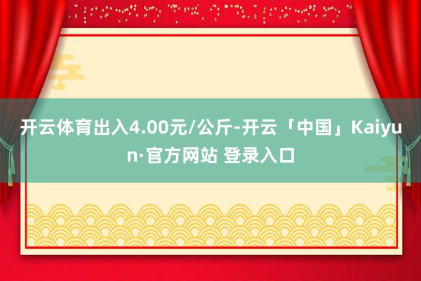 开云体育出入4.00元/公斤-开云「中国」Kaiyun·官方网站 登录入口