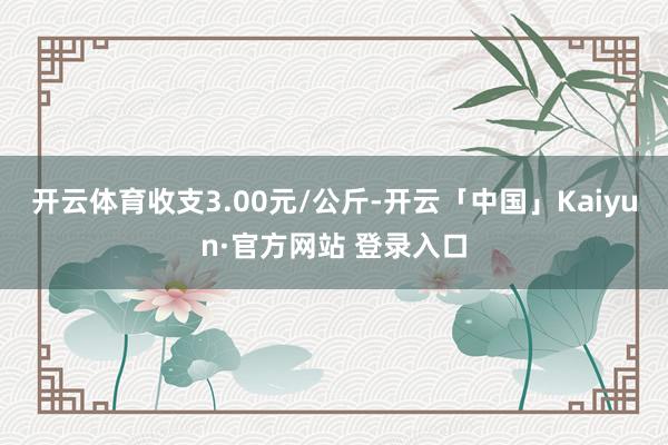 开云体育收支3.00元/公斤-开云「中国」Kaiyun·官方网站 登录入口