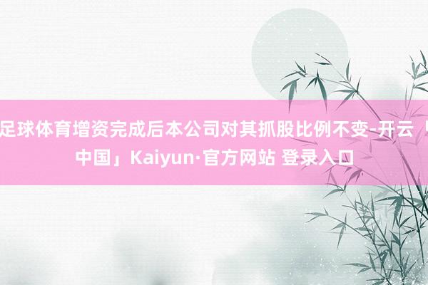 足球体育增资完成后本公司对其抓股比例不变-开云「中国」Kaiyun·官方网站 登录入口