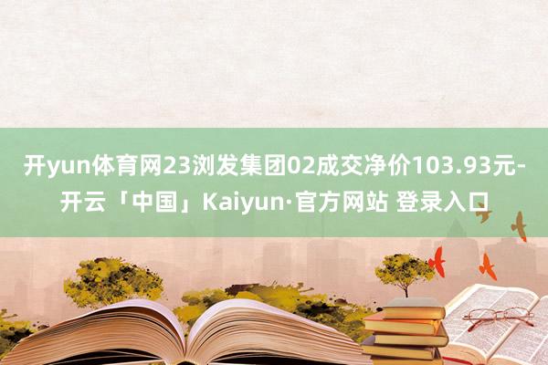开yun体育网23浏发集团02成交净价103.93元-开云「中国」Kaiyun·官方网站 登录入口