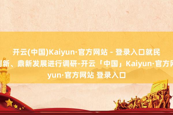 开云(中国)Kaiyun·官方网站 - 登录入口就民营企业创业创新、鼎新发展进行调研-开云「中国」Kaiyun·官方网站 登录入口