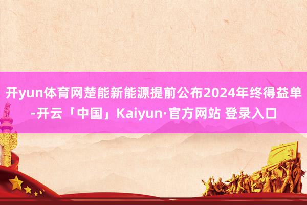 开yun体育网楚能新能源提前公布2024年终得益单-开云「中国」Kaiyun·官方网站 登录入口