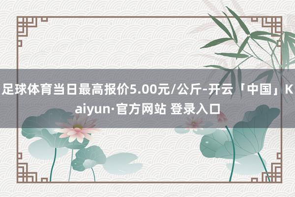 足球体育当日最高报价5.00元/公斤-开云「中国」Kaiyun·官方网站 登录入口