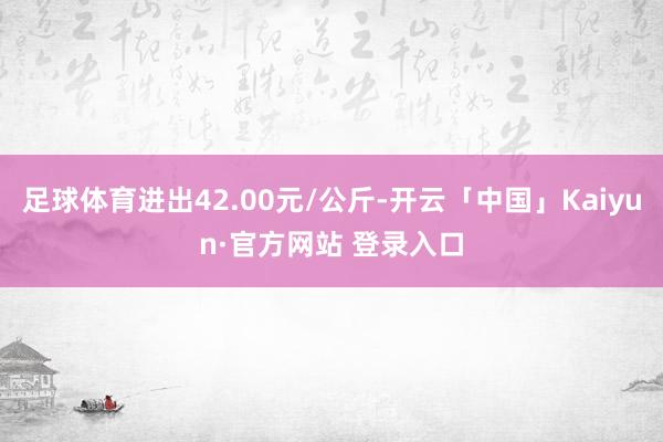 足球体育进出42.00元/公斤-开云「中国」Kaiyun·官方网站 登录入口