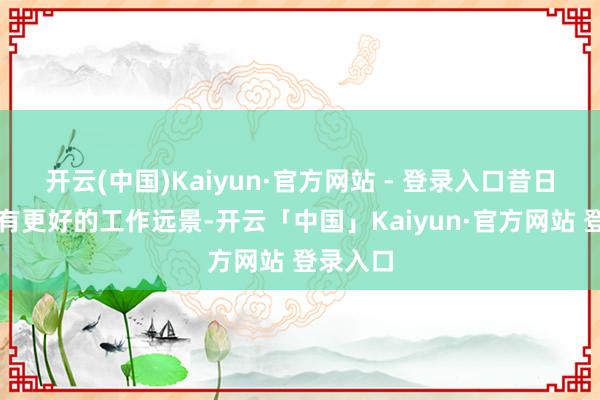 开云(中国)Kaiyun·官方网站 - 登录入口昔日才可能有更好的工作远景-开云「中国」Kaiyun·官方网站 登录入口