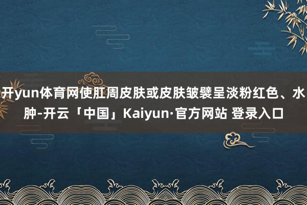 开yun体育网使肛周皮肤或皮肤皱襞呈淡粉红色、水肿-开云「中国」Kaiyun·官方网站 登录入口