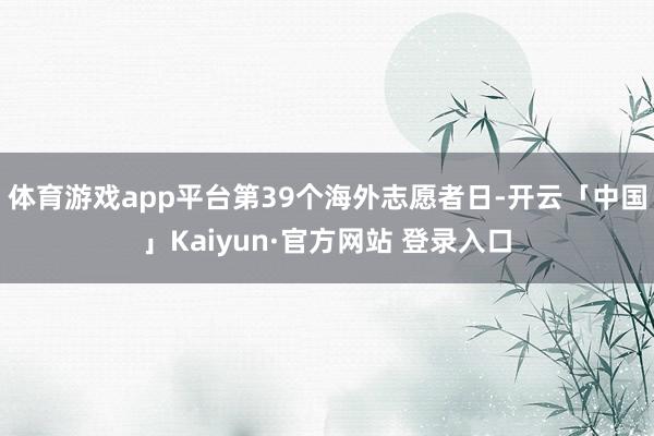 体育游戏app平台第39个海外志愿者日-开云「中国」Kaiyun·官方网站 登录入口