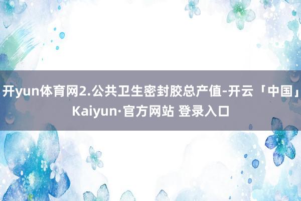开yun体育网2.公共卫生密封胶总产值-开云「中国」Kaiyun·官方网站 登录入口