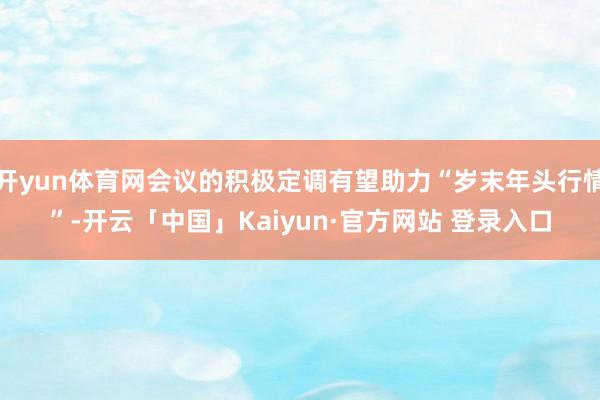 开yun体育网会议的积极定调有望助力“岁末年头行情”-开云「中国」Kaiyun·官方网站 登录入口