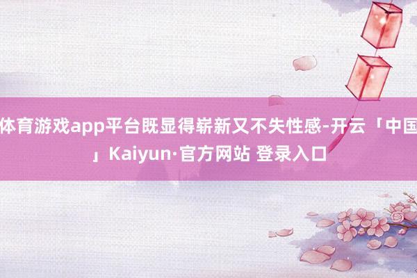 体育游戏app平台既显得崭新又不失性感-开云「中国」Kaiyun·官方网站 登录入口