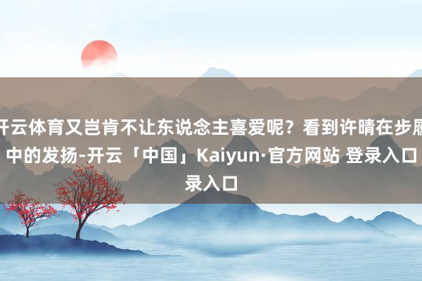 开云体育又岂肯不让东说念主喜爱呢？看到许晴在步履中的发扬-开云「中国」Kaiyun·官方网站 登录入口