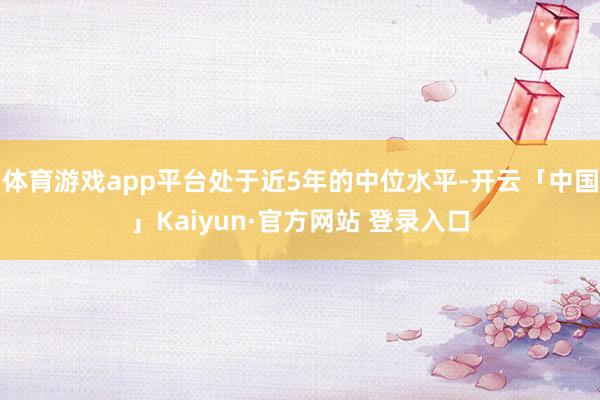 体育游戏app平台处于近5年的中位水平-开云「中国」Kaiyun·官方网站 登录入口