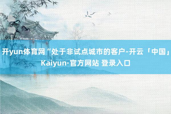 开yun体育网“处于非试点城市的客户-开云「中国」Kaiyun·官方网站 登录入口