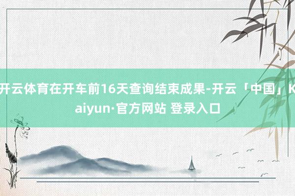 开云体育在开车前16天查询结束成果-开云「中国」Kaiyun·官方网站 登录入口