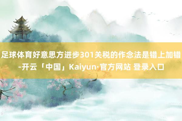 足球体育好意思方进步301关税的作念法是错上加错-开云「中国」Kaiyun·官方网站 登录入口