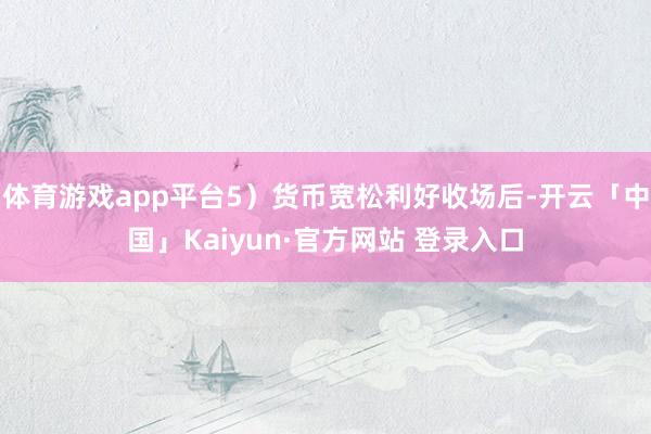 体育游戏app平台5）货币宽松利好收场后-开云「中国」Kaiyun·官方网站 登录入口