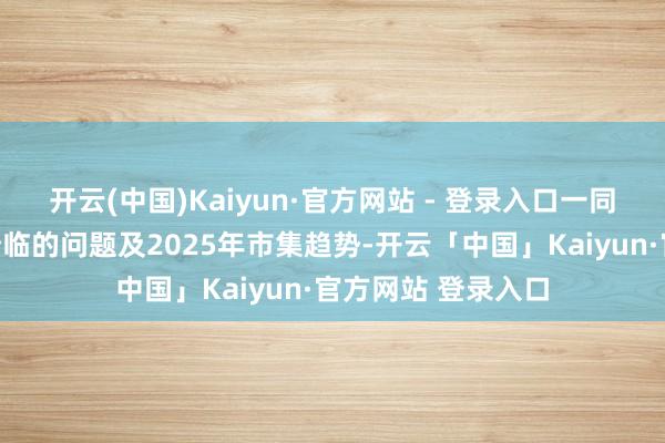 开云(中国)Kaiyun·官方网站 - 登录入口一同分析了当下市集所临的问题及2025年市集趋势-开云「中国」Kaiyun·官方网站 登录入口