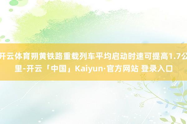 开云体育朔黄铁路重载列车平均启动时速可提高1.7公里-开云「中国」Kaiyun·官方网站 登录入口