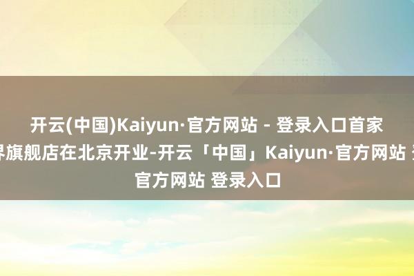 开云(中国)Kaiyun·官方网站 - 登录入口首家新光世界旗舰店在北京开业-开云「中国」Kaiyun·官方网站 登录入口