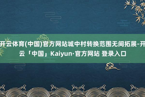 开云体育(中国)官方网站城中村转换范围无间拓展-开云「中国」Kaiyun·官方网站 登录入口