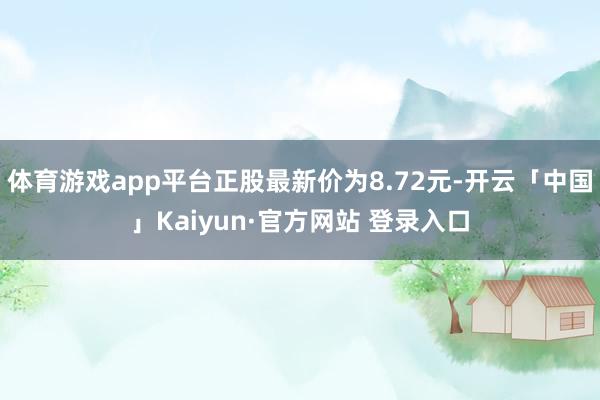 体育游戏app平台正股最新价为8.72元-开云「中国」Kaiyun·官方网站 登录入口