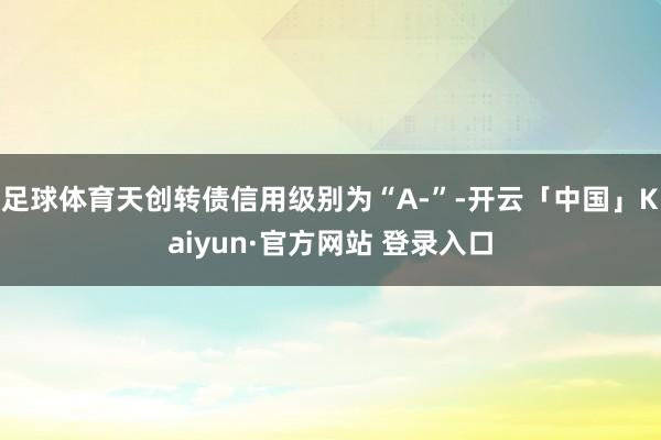 足球体育天创转债信用级别为“A-”-开云「中国」Kaiyun·官方网站 登录入口