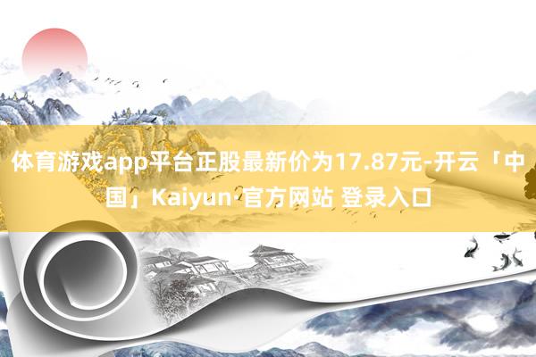 体育游戏app平台正股最新价为17.87元-开云「中国」Kaiyun·官方网站 登录入口