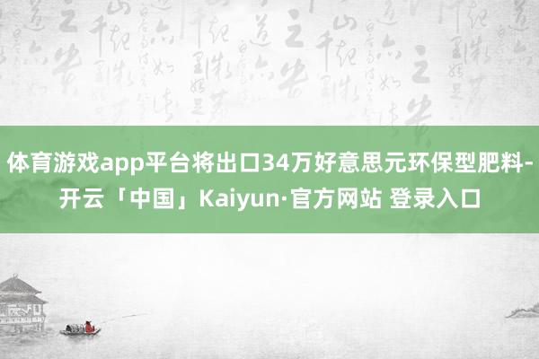 体育游戏app平台将出口34万好意思元环保型肥料-开云「中国」Kaiyun·官方网站 登录入口