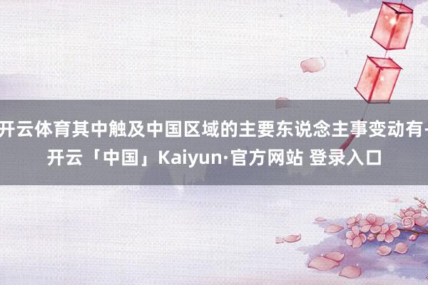 开云体育其中触及中国区域的主要东说念主事变动有-开云「中国」Kaiyun·官方网站 登录入口