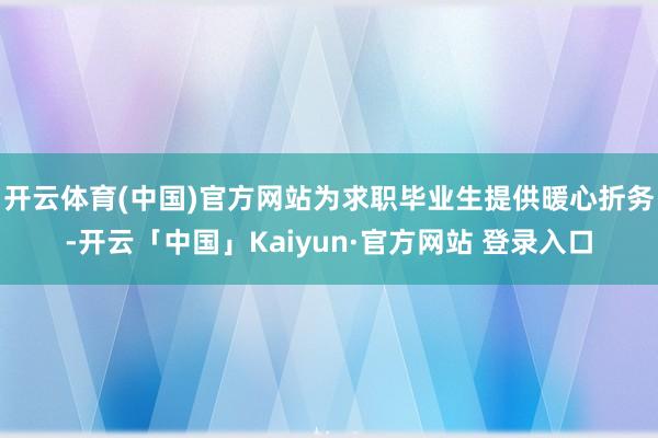 开云体育(中国)官方网站为求职毕业生提供暖心折务-开云「中国」Kaiyun·官方网站 登录入口