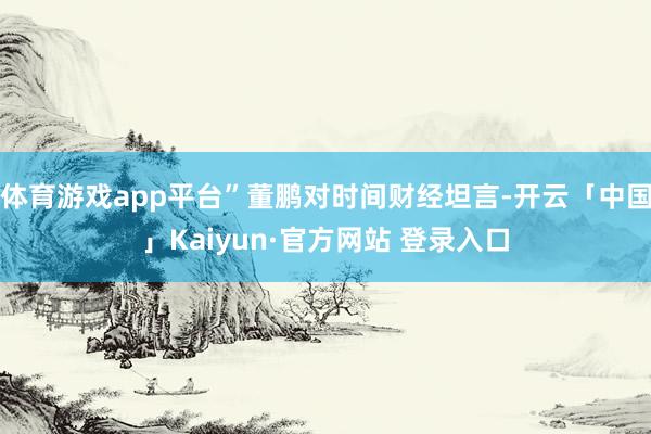体育游戏app平台”董鹏对时间财经坦言-开云「中国」Kaiyun·官方网站 登录入口