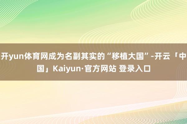 开yun体育网成为名副其实的“移植大国”-开云「中国」Kaiyun·官方网站 登录入口