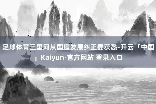 足球体育　　三里河从国度发展纠正委获悉-开云「中国」Kaiyun·官方网站 登录入口